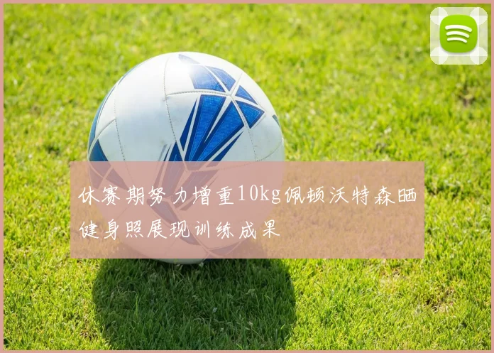 休赛期努力增重10kg佩顿沃特森晒健身照展现训练成果