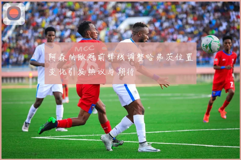 阿森纳欧冠前锋线调整哈弗茨位置变化引发热议与期待