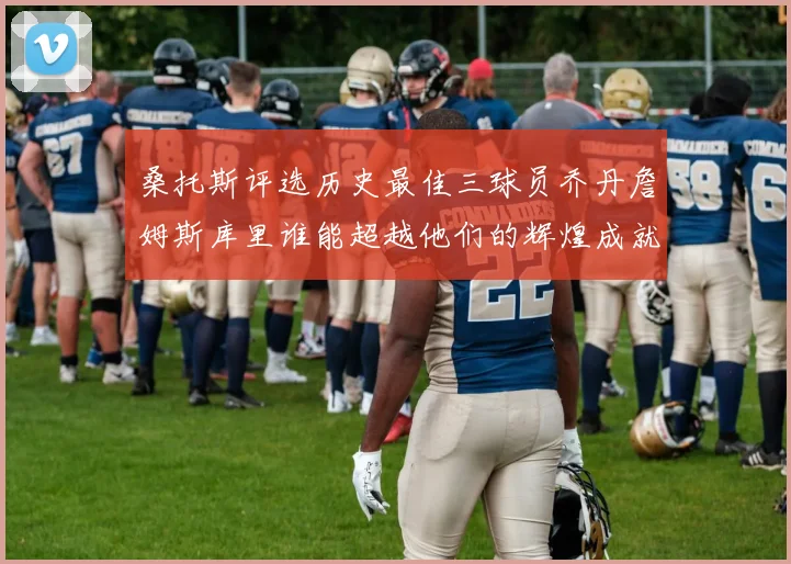 桑托斯评选历史最佳三球员乔丹詹姆斯库里谁能超越他们的辉煌成就