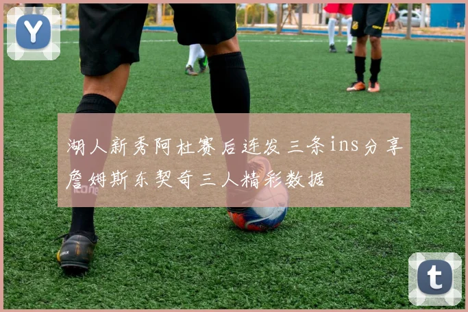 湖人新秀阿杜赛后连发三条ins分享詹姆斯东契奇三人精彩数据