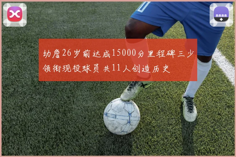 幼詹26岁前达成15000分里程碑三少领衔现役球员共11人创造历史
